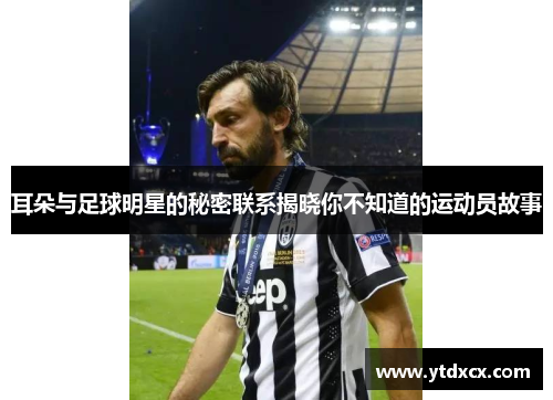 耳朵与足球明星的秘密联系揭晓你不知道的运动员故事