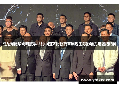成龙刘德华姚明携手共创中国文化新篇章展现国际影响力与团结精神