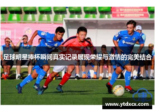 足球明星捧杯瞬间真实记录展现荣耀与激情的完美结合