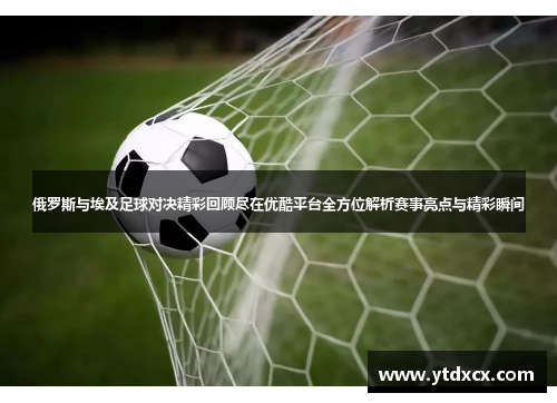 俄罗斯与埃及足球对决精彩回顾尽在优酷平台全方位解析赛事亮点与精彩瞬间