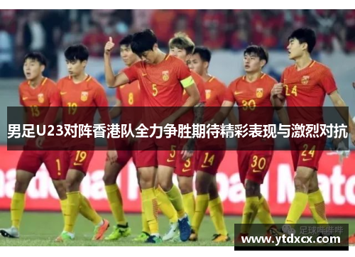 男足U23对阵香港队全力争胜期待精彩表现与激烈对抗