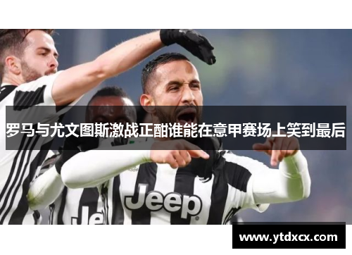 罗马与尤文图斯激战正酣谁能在意甲赛场上笑到最后